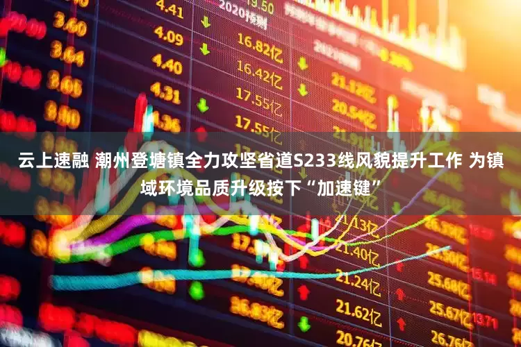云上速融 潮州登塘镇全力攻坚省道S233线风貌提升工作 为镇域环境品质升级按下“加速键”