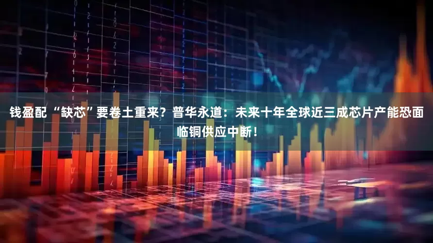 钱盈配 “缺芯”要卷土重来？普华永道：未来十年全球近三成芯片产能恐面临铜供应中断！