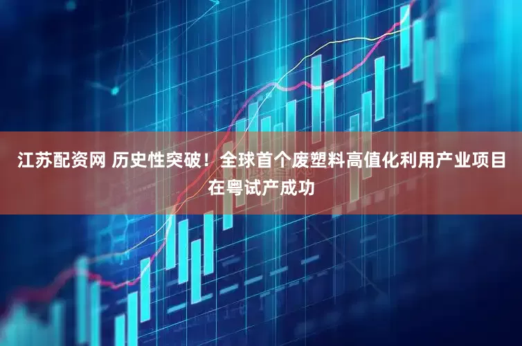 江苏配资网 历史性突破！全球首个废塑料高值化利用产业项目在粤试产成功