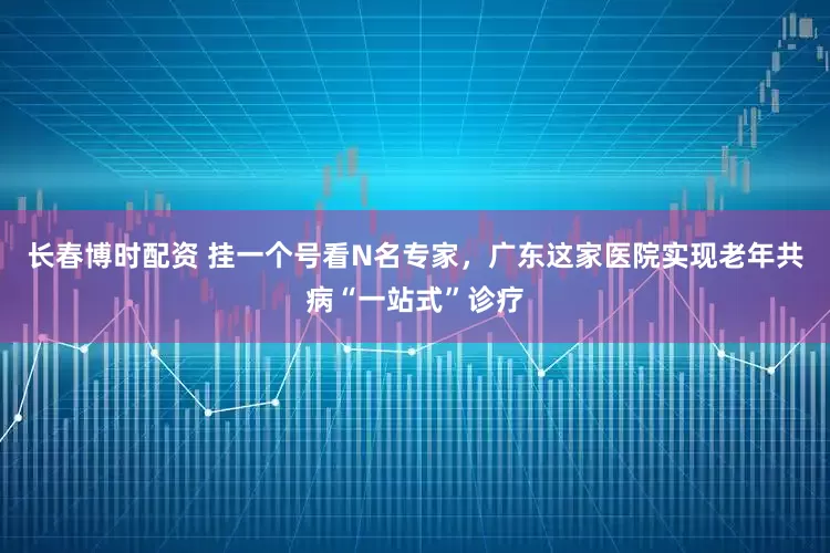 长春博时配资 挂一个号看N名专家，广东这家医院实现老年共病“一站式”诊疗