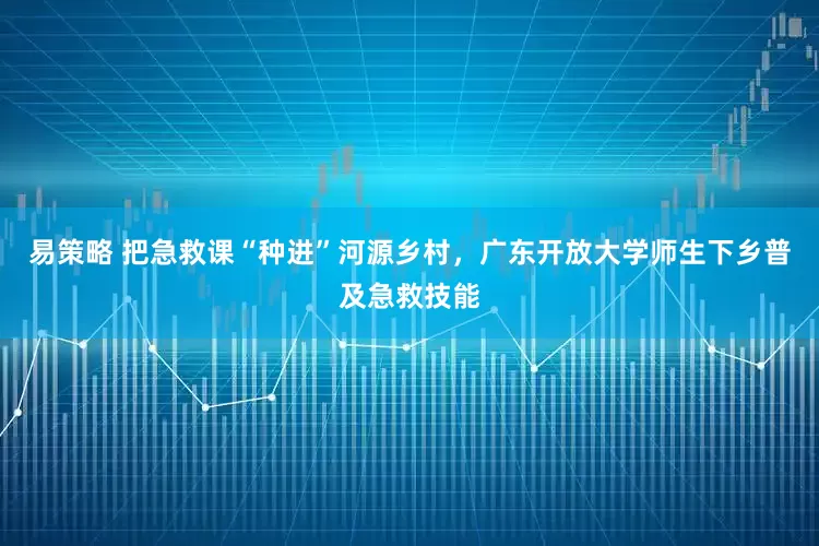 易策略 把急救课“种进”河源乡村，广东开放大学师生下乡普及急救技能
