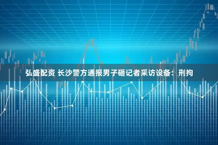 弘盛配资 长沙警方通报男子砸记者采访设备：刑拘