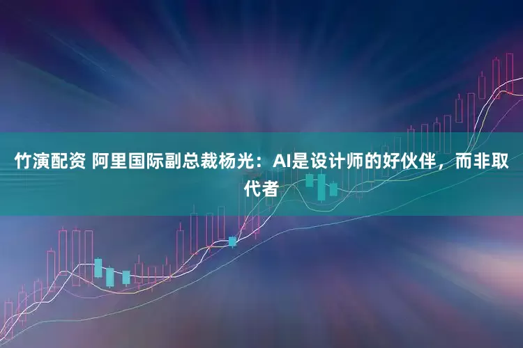 竹演配资 阿里国际副总裁杨光：AI是设计师的好伙伴，而非取代者