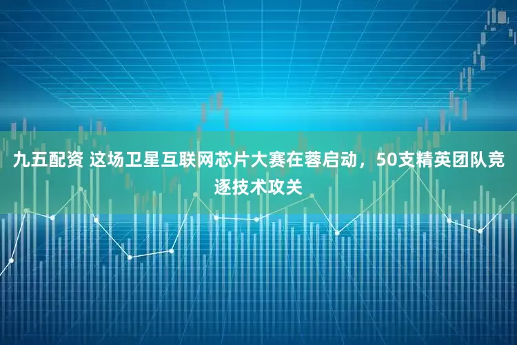 九五配资 这场卫星互联网芯片大赛在蓉启动，50支精英团队竞逐技术攻关