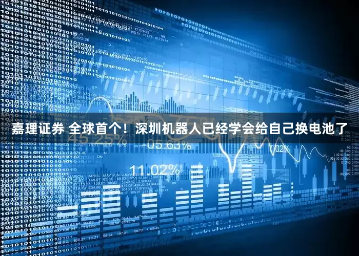 嘉理证券 全球首个！深圳机器人已经学会给自己换电池了