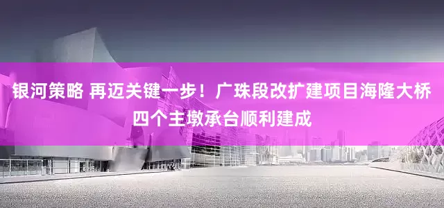 银河策略 再迈关键一步！广珠段改扩建项目海隆大桥四个主墩承台顺利建成