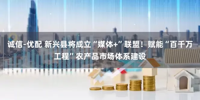 诚信-优配 新兴县将成立“媒体+”联盟！赋能“百千万工程”农产品市场体系建设