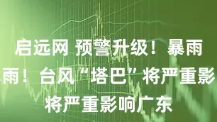 启远网 预警升级！暴雨！大暴雨！台风“塔巴”将严重影响广东
