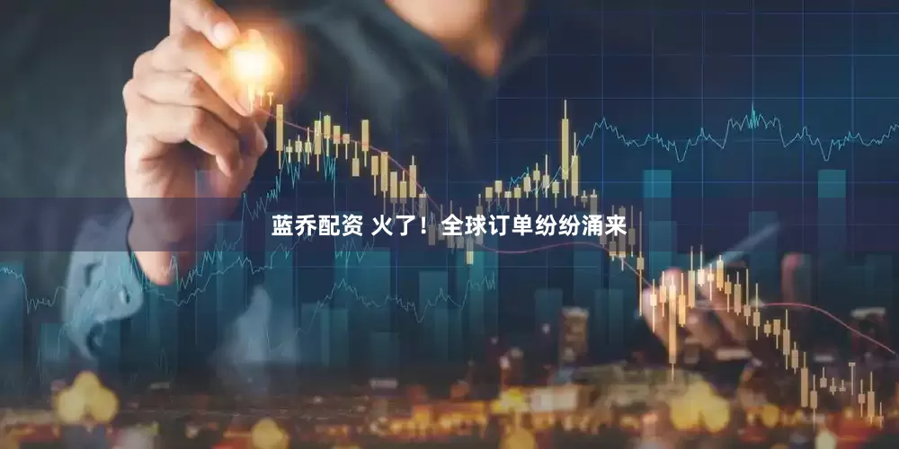 蓝乔配资 火了！全球订单纷纷涌来