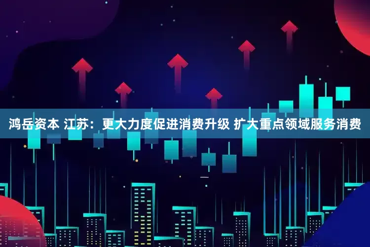 鸿岳资本 江苏：更大力度促进消费升级 扩大重点领域服务消费