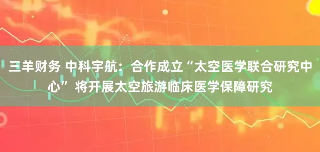 三羊财务 中科宇航：合作成立“太空医学联合研究中心” 将开展太空旅游临床医学保障研究