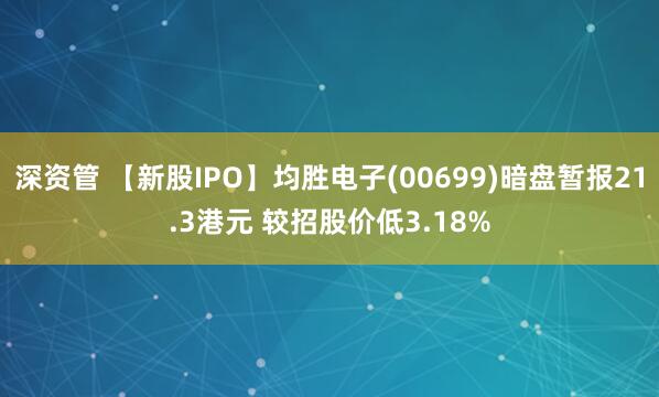 深资管 【新股IPO】均胜电子(00699)暗盘暂报21.3港元 较招股价低3.18%