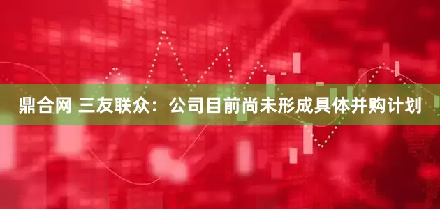 鼎合网 三友联众：公司目前尚未形成具体并购计划