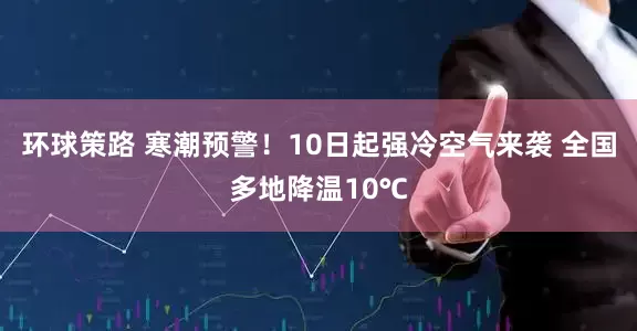 环球策路 寒潮预警！10日起强冷空气来袭 全国多地降温10℃