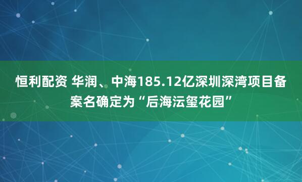 恒利配资 华润、中海185.12亿深圳深湾项目备案名确定为“后海沄玺花园”