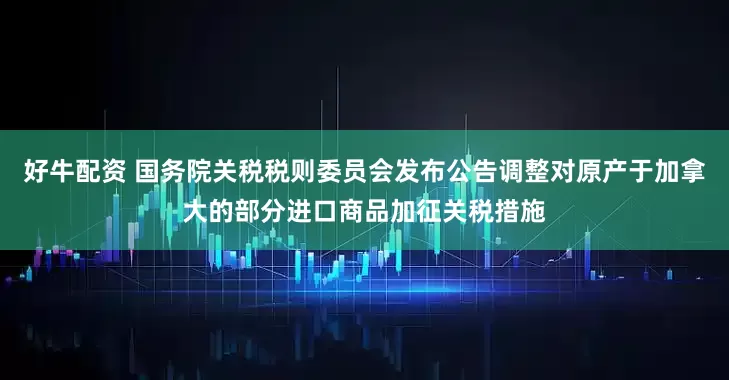 好牛配资 国务院关税税则委员会发布公告调整对原产于加拿大的部分进口商品加征关税措施
