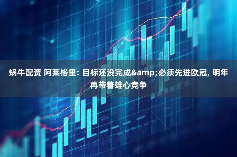 蜗牛配资 阿莱格里: 目标还没完成&必须先进欧冠, 明年再带着雄心竞争