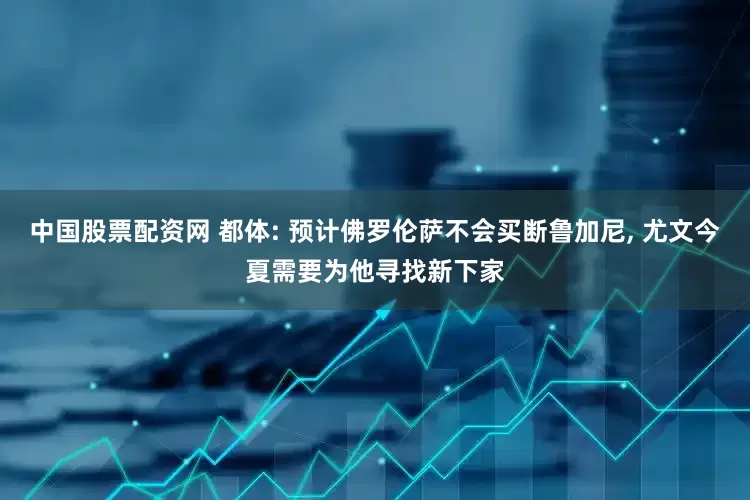 中国股票配资网 都体: 预计佛罗伦萨不会买断鲁加尼, 尤文今夏需要为他寻找新下家