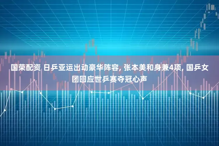 国荣配资 日乒亚运出动豪华阵容, 张本美和身兼4项, 国乒女团回应世乒赛夺冠心声